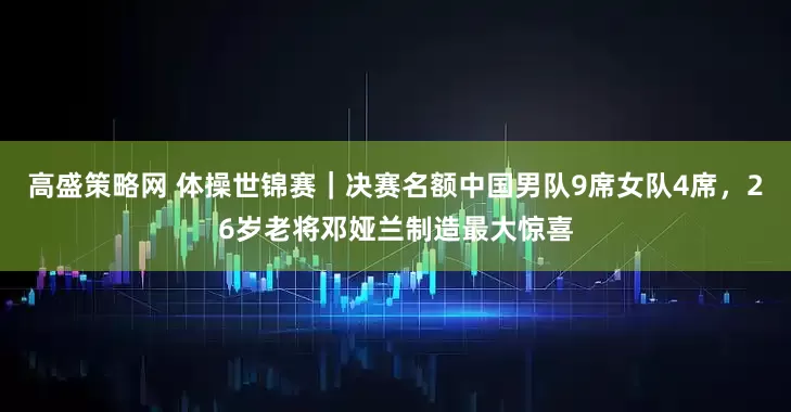 高盛策略网 体操世锦赛｜决赛名额中国男队9席女队4席，26岁老将邓娅兰制造最大惊喜