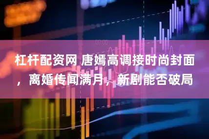 杠杆配资网 唐嫣高调接时尚封面，离婚传闻满月，新剧能否破局