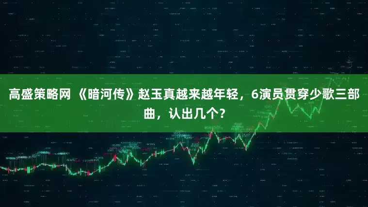 高盛策略网 《暗河传》赵玉真越来越年轻，6演员贯穿少歌三部曲，认出几个？