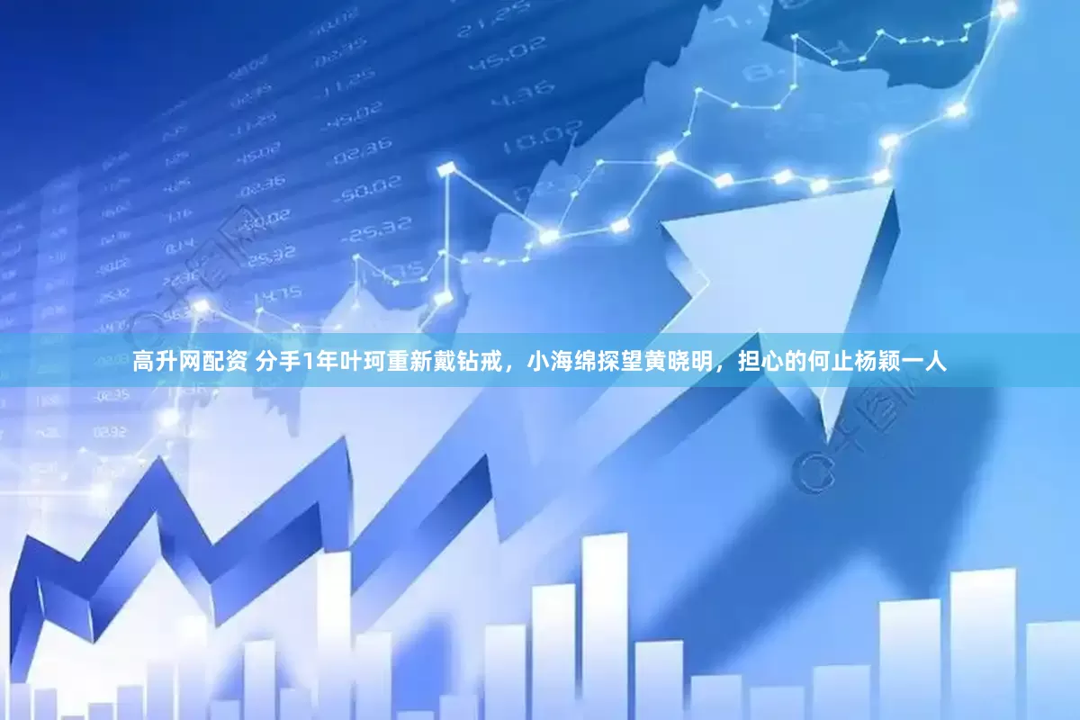 高升网配资 分手1年叶珂重新戴钻戒，小海绵探望黄晓明，担心的何止杨颖一人