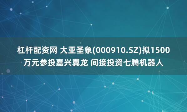 杠杆配资网 大亚圣象(000910.SZ)拟1500万元参投嘉兴翼龙 间接投资七腾机器人