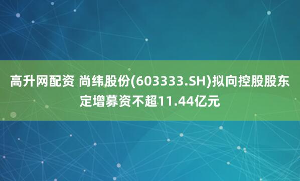 高升网配资 尚纬股份(603333.SH)拟向控股股东定增募资不超11.44亿元