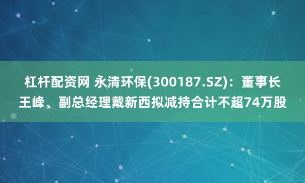 杠杆配资网 永清环保(300187.SZ)：董事长王峰、副总经理戴新西拟减持合计不超74万股