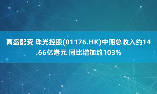 高盛配资 珠光控股(01176.HK)中期总收入约14.66亿港元 同比增加约103%