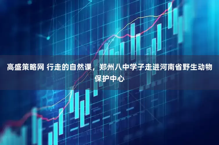 高盛策略网 行走的自然课，郑州八中学子走进河南省野生动物保护中心