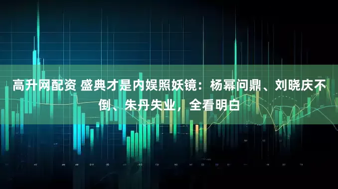 高升网配资 盛典才是内娱照妖镜：杨幂问鼎、刘晓庆不倒、朱丹失业，全看明白