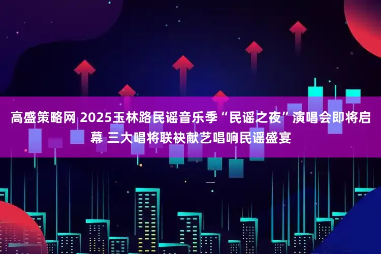 高盛策略网 2025玉林路民谣音乐季“民谣之夜”演唱会即将启幕 三大唱将联袂献艺唱响民谣盛宴
