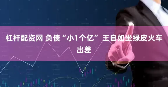 杠杆配资网 负债“小1个亿” 王自如坐绿皮火车出差
