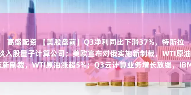 高盛配资 【美股盘前】Q3净利同比下滑37%，特斯拉跌超3%；美国政府正在洽谈入股量子计算公司；美欧宣布对俄实施新制裁，WTI原油涨超5%；Q3云计算业务增长放缓，IBM跌逾7%