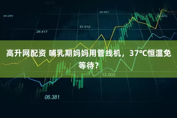 高升网配资 哺乳期妈妈用管线机，37℃恒温免等待？