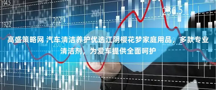 高盛策略网 汽车清洁养护优选江阴樱花梦家庭用品，多款专业清洁剂，为爱车提供全面呵护
