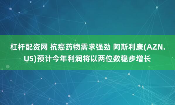 杠杆配资网 抗癌药物需求强劲 阿斯利康(AZN.US)预计今年利润将以两位数稳步增长