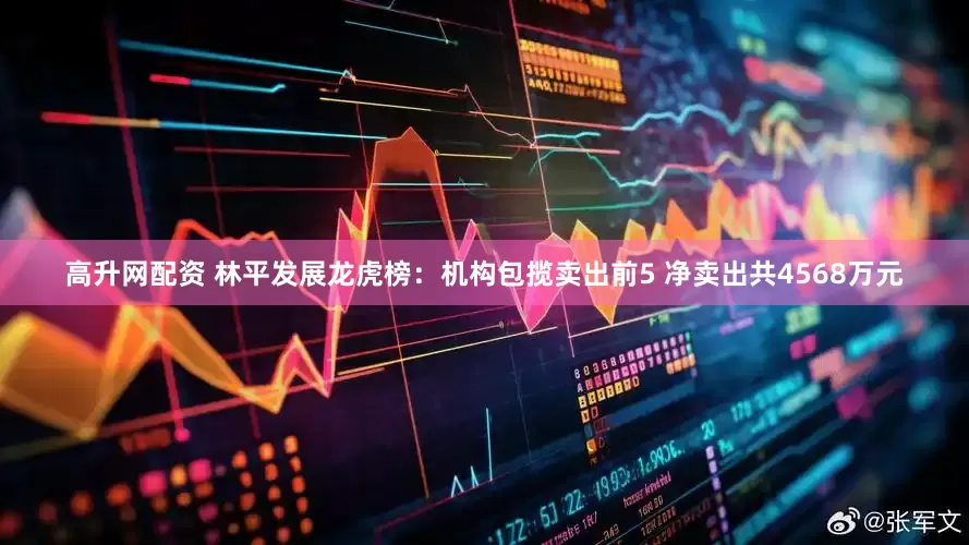 高升网配资 林平发展龙虎榜：机构包揽卖出前5 净卖出共4568万元