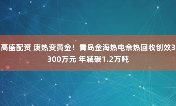 高盛配资 废热变黄金！青岛金海热电余热回收创效3300万元 年减碳1.2万吨
