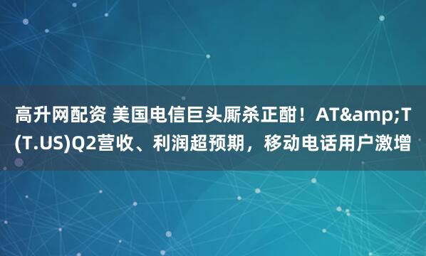 高升网配资 美国电信巨头厮杀正酣！AT&T(T.US)Q2营收、利润超预期，移动电话用户激增