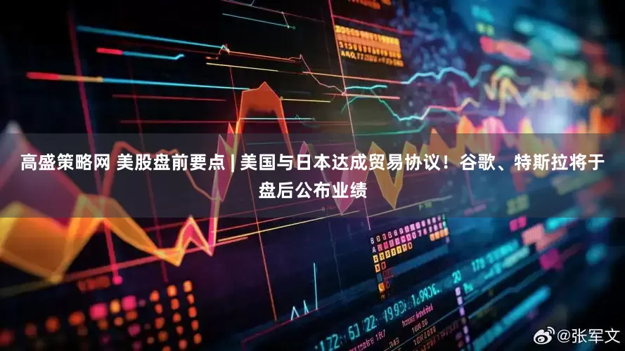 高盛策略网 美股盘前要点 | 美国与日本达成贸易协议！谷歌、特斯拉将于盘后公布业绩