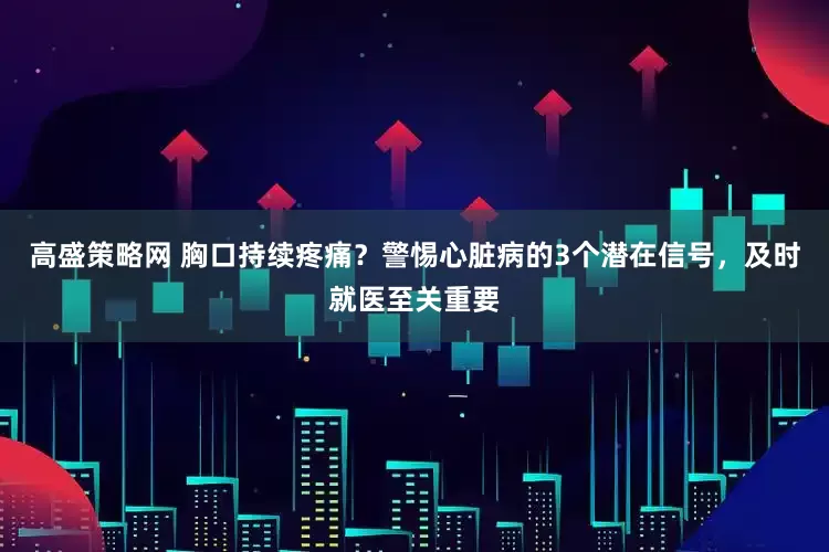 高盛策略网 胸口持续疼痛？警惕心脏病的3个潜在信号，及时就医至关重要