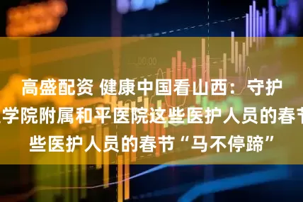 高盛配资 健康中国看山西：守护生命！长治医学院附属和平医院这些医护人员的春节“马不停蹄”