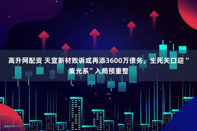 高升网配资 天宜新材败诉或再添3600万债务，生死关口迎“紫光系”入局预重整