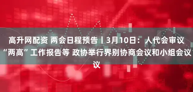 高升网配资 两会日程预告丨3月10日：人代会审议“两高”工作报告等 政协举行界别协商会议和小组会议