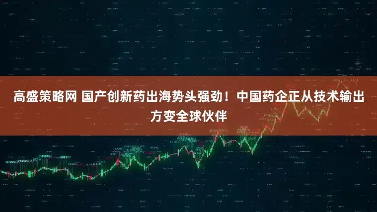 高盛策略网 国产创新药出海势头强劲！中国药企正从技术输出方变全球伙伴