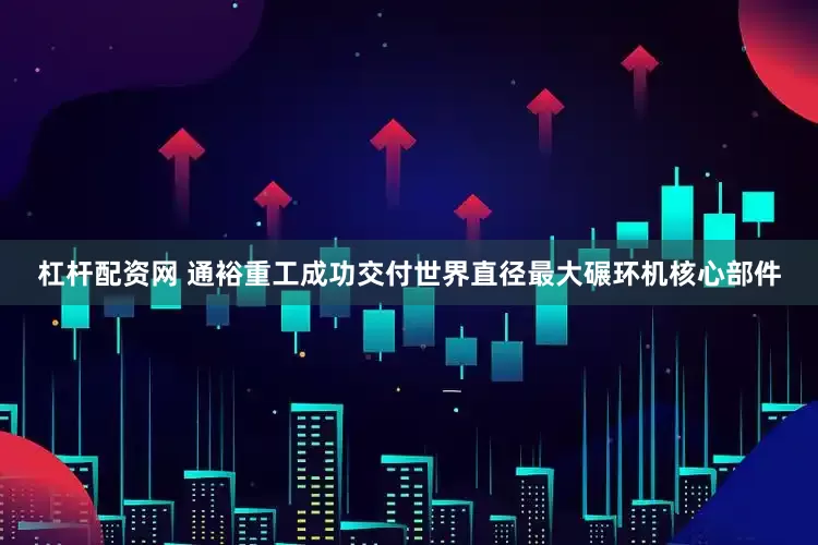 杠杆配资网 通裕重工成功交付世界直径最大碾环机核心部件