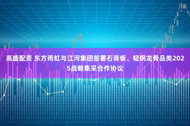 高盛配资 东方雨虹与江河集团签署石膏板、轻钢龙骨品类2025战略集采合作协议