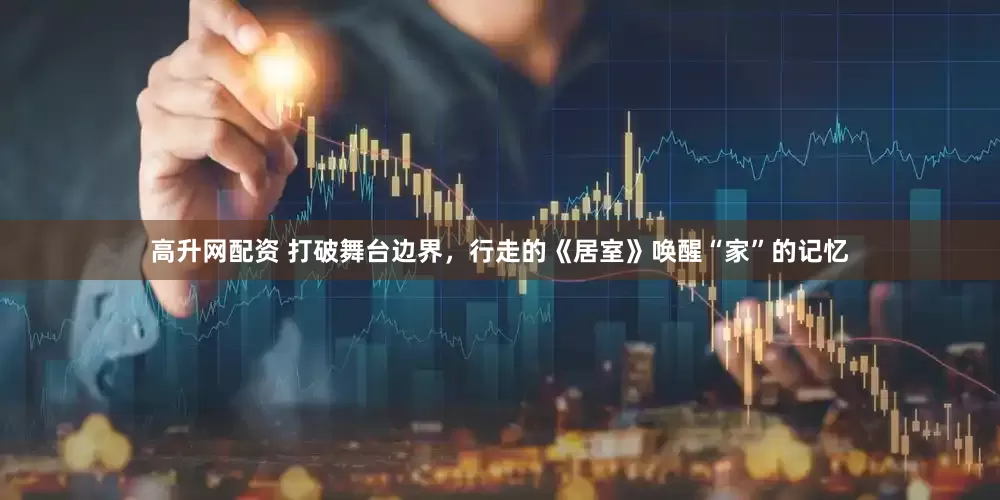 高升网配资 打破舞台边界，行走的《居室》唤醒“家”的记忆
