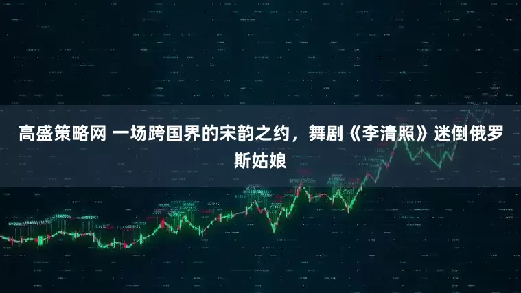 高盛策略网 一场跨国界的宋韵之约，舞剧《李清照》迷倒俄罗斯姑娘