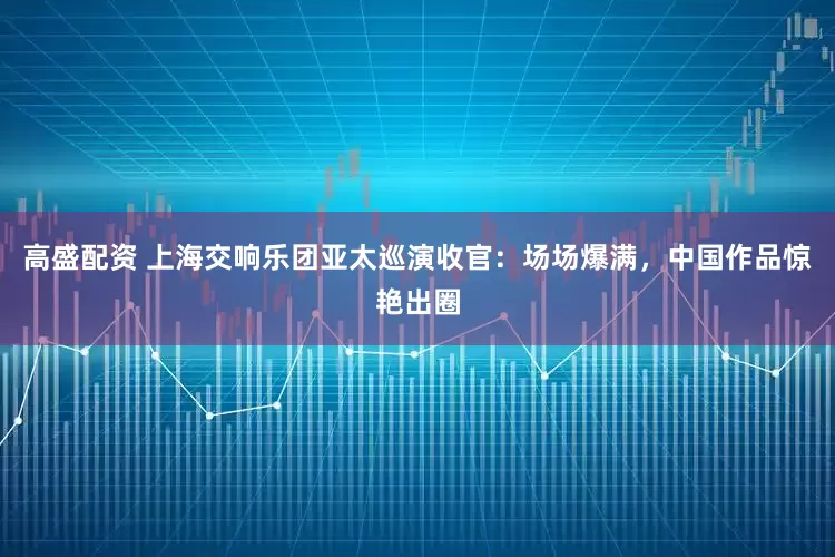 高盛配资 上海交响乐团亚太巡演收官：场场爆满，中国作品惊艳出圈