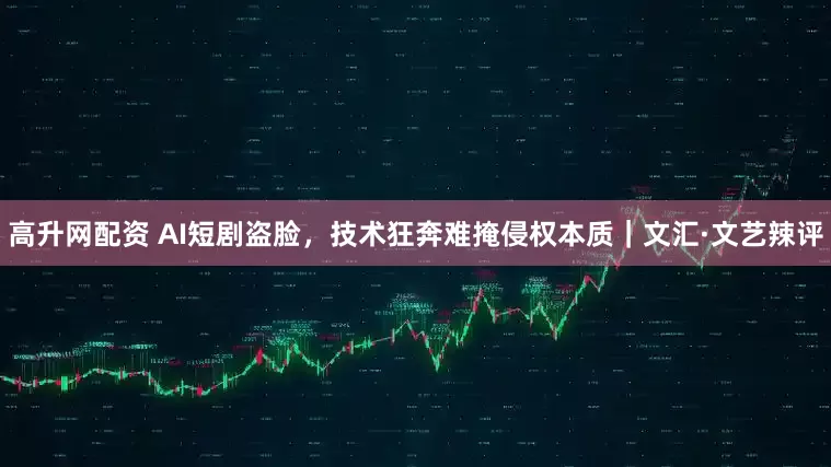 高升网配资 AI短剧盗脸，技术狂奔难掩侵权本质｜文汇·文艺辣评