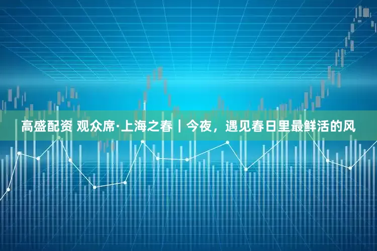 高盛配资 观众席·上海之春｜今夜，遇见春日里最鲜活的风
