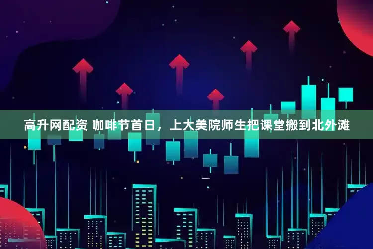 高升网配资 咖啡节首日，上大美院师生把课堂搬到北外滩