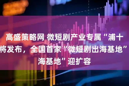 高盛策略网 微短剧产业专属“浦十条”即将发布，全国首家“微短剧出海基地”迎扩容