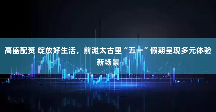 高盛配资 绽放好生活，前滩太古里“五一”假期呈现多元体验新场景